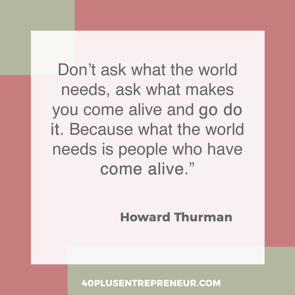 Don’t ask what the world needs, ask what makes you come alive and go do it. Because what the world needs is people who have come alive. | 40plusentrepreneur.com